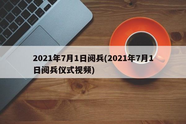 2021年7月1日阅兵(2021年7月1日阅兵仪式视频)
