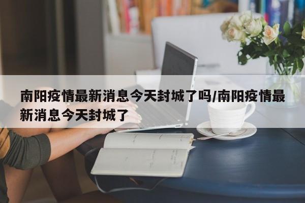 南阳疫情最新消息今天封城了吗/南阳疫情最新消息今天封城了