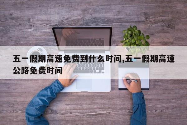五一假期高速免费到什么时间,五一假期高速公路免费时间