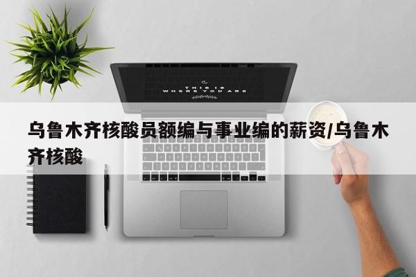 乌鲁木齐核酸员额编与事业编的薪资/乌鲁木齐核酸