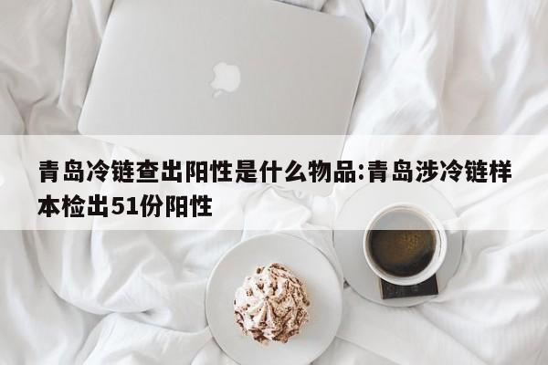 青岛冷链查出阳性是什么物品:青岛涉冷链样本检出51份阳性