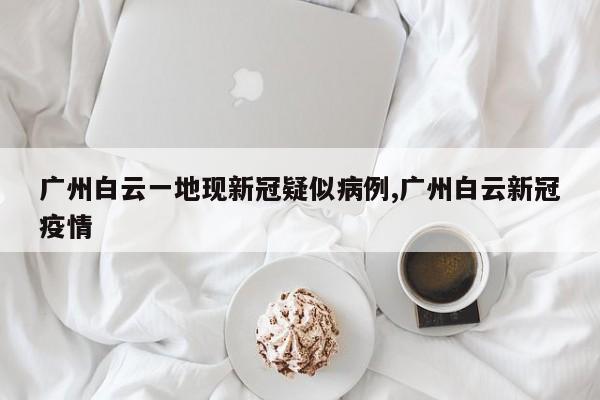 广州白云一地现新冠疑似病例,广州白云新冠疫情