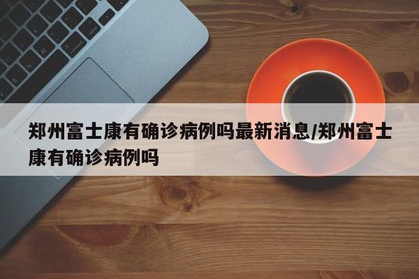 郑州富士康有确诊病例吗最新消息/郑州富士康有确诊病例吗