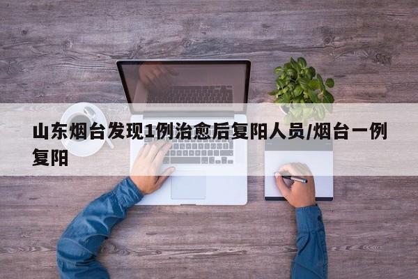 山东烟台发现1例治愈后复阳人员/烟台一例复阳