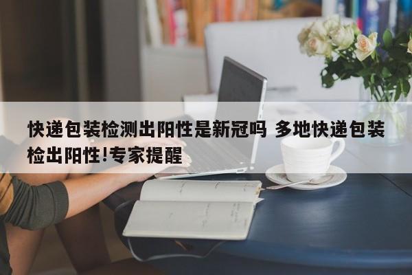 快递包装检测出阳性是新冠吗 多地快递包装检出阳性!专家提醒