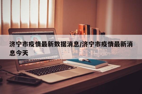 济宁市疫情最新数据消息/济宁市疫情最新消息今天