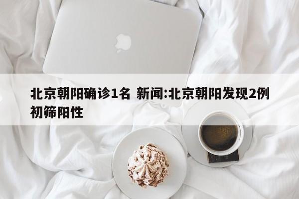 北京朝阳确诊1名 新闻:北京朝阳发现2例初筛阳性