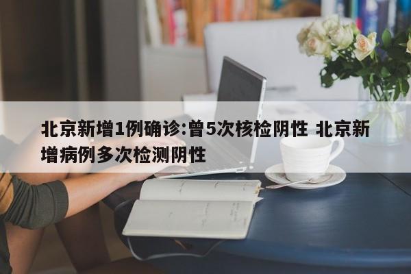 北京新增1例确诊:曾5次核检阴性 北京新增病例多次检测阴性