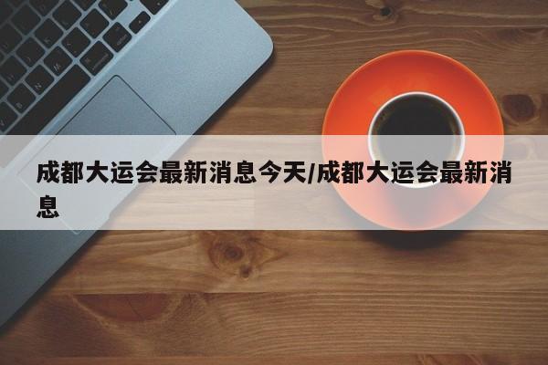 成都大运会最新消息今天/成都大运会最新消息