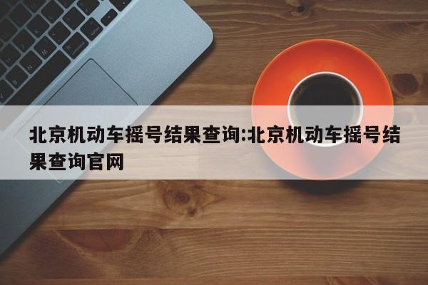 北京机动车摇号结果查询:北京机动车摇号结果查询官网