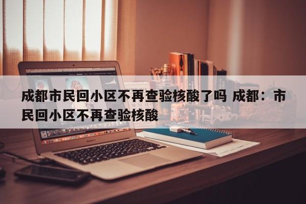 成都市民回小区不再查验核酸了吗 成都：市民回小区不再查验核酸