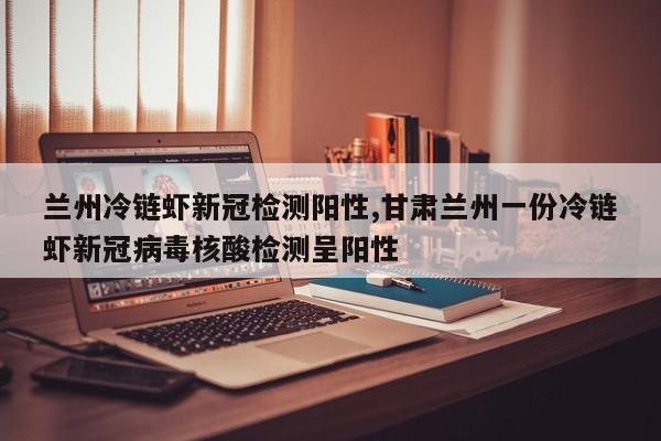 兰州冷链虾新冠检测阳性,甘肃兰州一份冷链虾新冠病毒核酸检测呈阳性