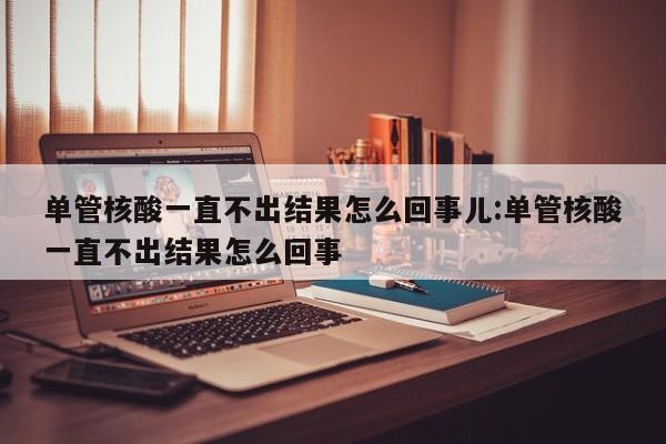 单管核酸一直不出结果怎么回事儿:单管核酸一直不出结果怎么回事