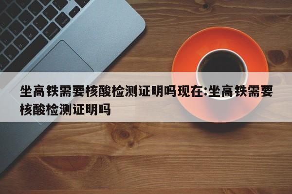 坐高铁需要核酸检测证明吗现在:坐高铁需要核酸检测证明吗