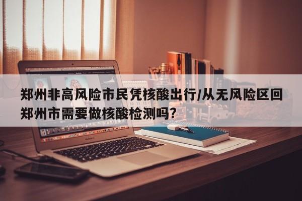 郑州非高风险市民凭核酸出行/从无风险区回郑州市需要做核酸检测吗?