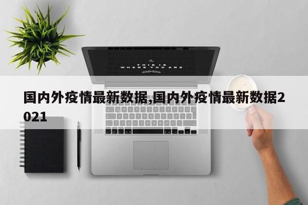 国内外疫情最新数据,国内外疫情最新数据2021