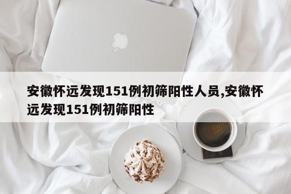 安徽怀远发现151例初筛阳性人员,安徽怀远发现151例初筛阳性