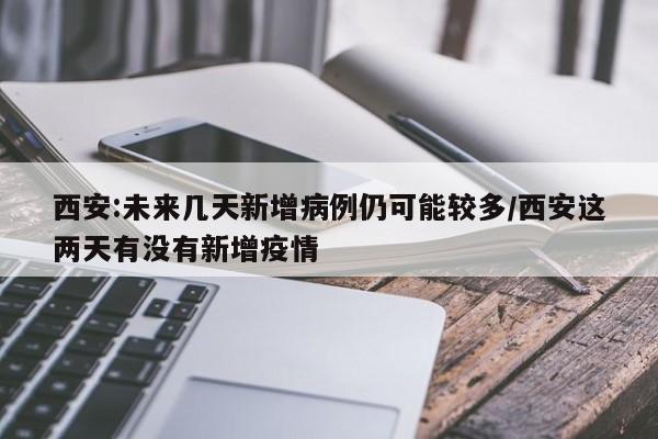 西安:未来几天新增病例仍可能较多/西安这两天有没有新增疫情