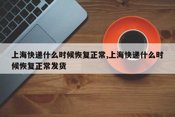 上海快递什么时候恢复正常,上海快递什么时候恢复正常发货
