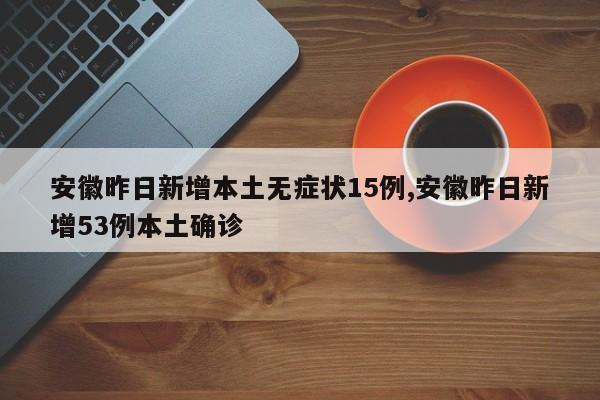 安徽昨日新增本土无症状15例,安徽昨日新增53例本土确诊
