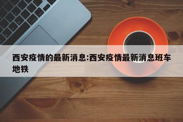 西安疫情的最新消息:西安疫情最新消息班车地铁