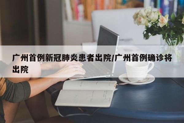 广州首例新冠肺炎患者出院/广州首例确诊将出院