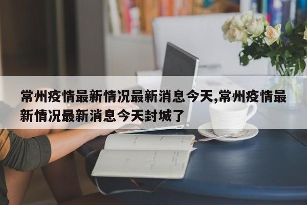 常州疫情最新情况最新消息今天,常州疫情最新情况最新消息今天封城了