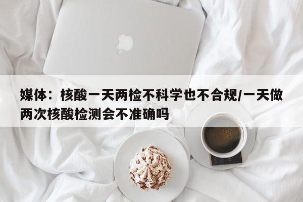 媒体：核酸一天两检不科学也不合规/一天做两次核酸检测会不准确吗
