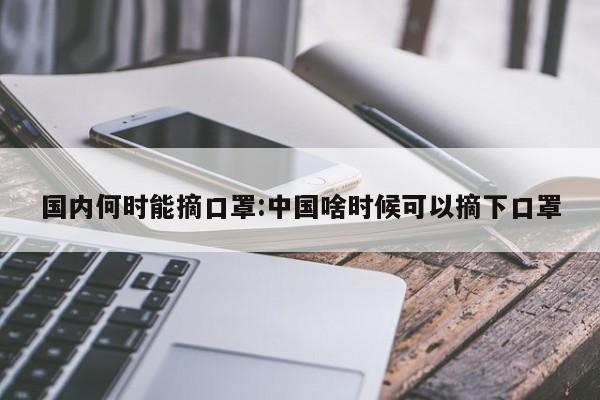 国内何时能摘口罩:中国啥时候可以摘下口罩
