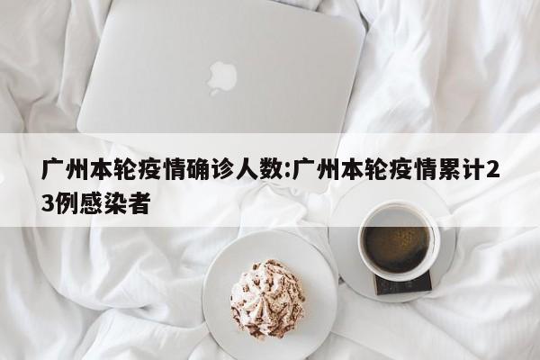 广州本轮疫情确诊人数:广州本轮疫情累计23例感染者