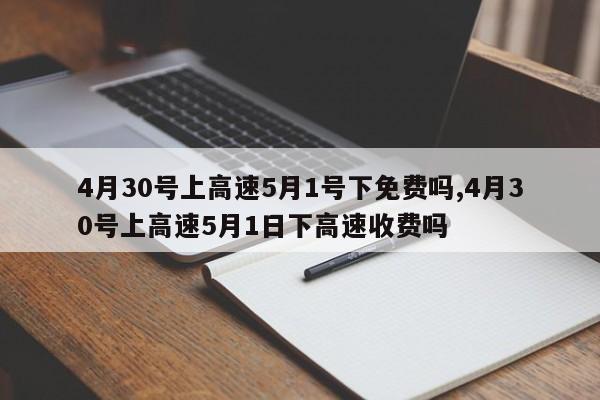 4月30号上高速5月1号下免费吗,4月30号上高速5月1日下高速收费吗