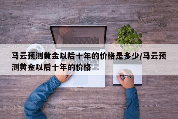 马云预测黄金以后十年的价格是多少/马云预测黄金以后十年的价格