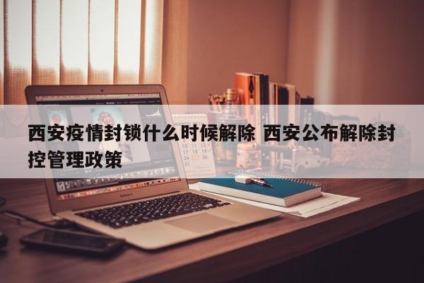 西安疫情封锁什么时候解除 西安公布解除封控管理政策