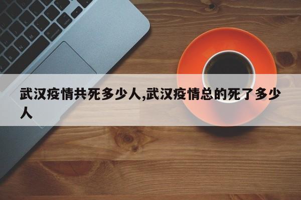武汉疫情共死多少人,武汉疫情总的死了多少人