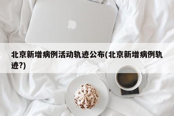 北京新增病例活动轨迹公布(北京新增病例轨迹?)