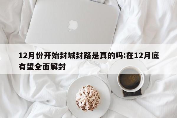 12月份开始封城封路是真的吗:在12月底有望全面解封