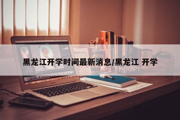 黑龙江开学时间最新消息/黑龙江 开学