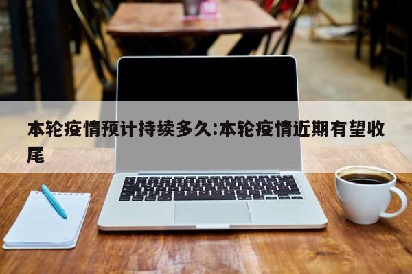 本轮疫情预计持续多久:本轮疫情近期有望收尾