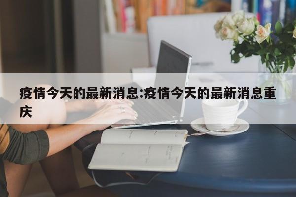 疫情今天的最新消息:疫情今天的最新消息重庆