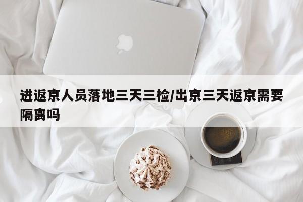 进返京人员落地三天三检/出京三天返京需要隔离吗