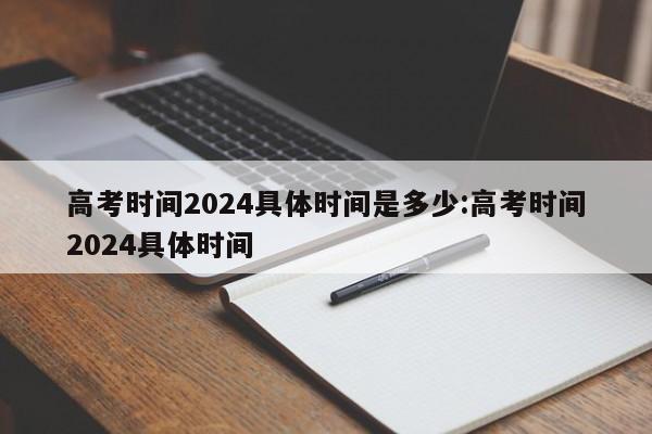 高考时间2024具体时间是多少:高考时间2024具体时间