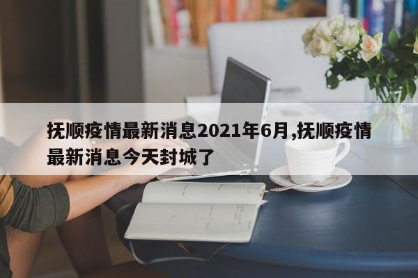 抚顺疫情最新消息2021年6月,抚顺疫情最新消息今天封城了