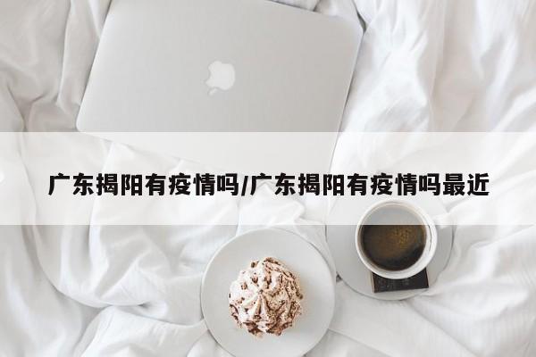 广东揭阳有疫情吗/广东揭阳有疫情吗最近