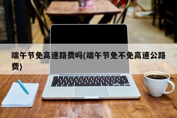 端午节免高速路费吗(端午节免不免高速公路费)