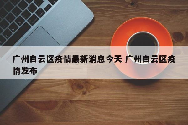 广州白云区疫情最新消息今天 广州白云区疫情发布