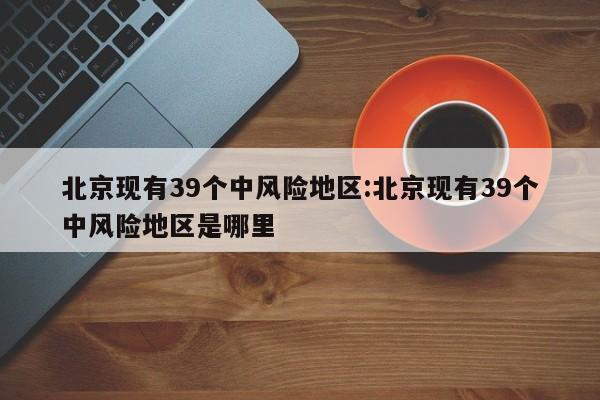 北京现有39个中风险地区:北京现有39个中风险地区是哪里