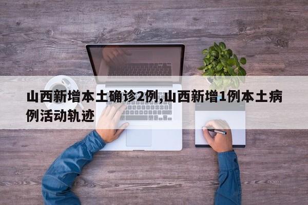 山西新增本土确诊2例,山西新增1例本土病例活动轨迹
