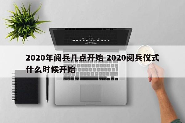 2020年阅兵几点开始 2020阅兵仪式什么时候开始