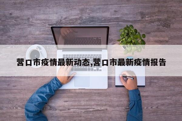 营口市疫情最新动态,营口市最新疫情报告