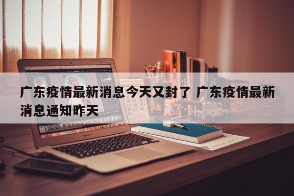 广东疫情最新消息今天又封了 广东疫情最新消息通知昨天